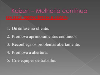 OS DEZ PRINCÍPIOS KAIZEN:
1. Dê ênfase no cliente.
2. Promova aprimoramentos contínuos.
3. Reconheça os problemas abertamente.
4. Promova a abertura.
5. Crie equipes de trabalho.
 