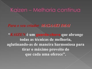 Para o seu criador MASAAKI IMAI
“KAIZEN é um guarda-chuva que abrange
todas as técnicas de melhoria,
aglutinando-as de maneira harmoniosa para
tirar o máximo proveito do
que cada uma oferece”.
 