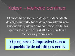O conceito do Kaizen é de que, independente
de cargo ou titulo, todos deveriam admitir com
sinceridade qualquer erro cometido, ou falhas
que existam em seu trabalho e tentar fazer
melhor na próxima vez.
O progresso é impossível sem a
capacidade de admitir os erros.
 