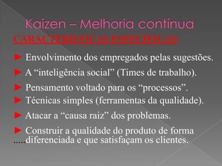 CARACTERÍSTICAS ESPECÍFICAS:
► Envolvimento dos empregados pelas sugestões.
► A “inteligência social” (Times de trabalho).
► Pensamento voltado para os “processos”.
► Técnicas simples (ferramentas da qualidade).
► Atacar a “causa raiz” dos problemas.
► Construir a qualidade do produto de forma
.....diferenciada e que satisfaçam os clientes.
 