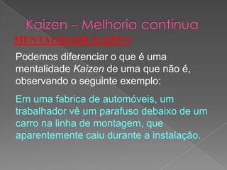 MENTALIDADE KAIZEN:
Podemos diferenciar o que é uma
mentalidade Kaizen de uma que não é,
observando o seguinte exemplo:
Em uma fabrica de automóveis, um
trabalhador vê um parafuso debaixo de um
carro na linha de montagem, que
aparentemente caiu durante a instalação.
 