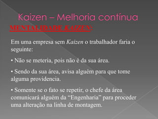 MENTALIDADE KAIZEN:
Em uma empresa sem Kaizen o trabalhador faria o
seguinte:
• Não se meteria, pois não é da sua área.
• Sendo da sua área, avisa alguém para que tome
alguma providencia.
• Somente se o fato se repetir, o chefe da área
comunicará alguém da “Engenharia” para proceder
uma alteração na linha de montagem.
 