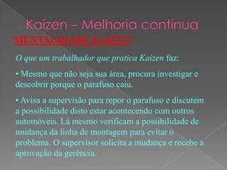 MENTALIDADE KAIZEN:
O que um trabalhador que pratica Kaizen faz:
• Mesmo que não seja sua área, procura investigar e
descobrir porque o parafuso caiu.
• Avisa a supervisão para repor o parafuso e discutem
a possibilidade disto estar acontecendo com outros
automóveis. Lá mesmo verificam a possibilidade de
mudança da linha de montagem para evitar o
problema. O supervisor solicita a mudança e recebe a
aprovação da gerência.
 