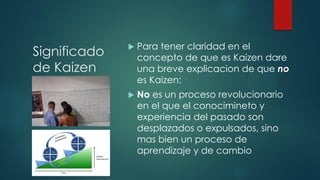 Significado
de Kaizen
 Para tener claridad en el
concepto de que es Kaizen dare
una breve explicacion de que no
es Kaizen:
 No es un proceso revolucionario
en el que el conocimineto y
experiencia del pasado son
desplazados o expulsados, sino
mas bien un proceso de
aprendizaje y de cambio
 