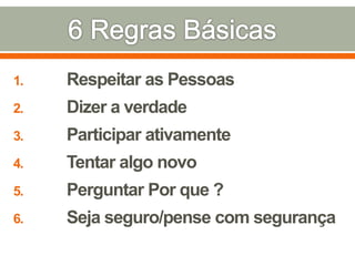 1. Respeitar as Pessoas
2. Dizer a verdade
3. Participar ativamente
4. Tentar algo novo
5. Perguntar Por que ?
6. Seja seguro/pense com segurança
 