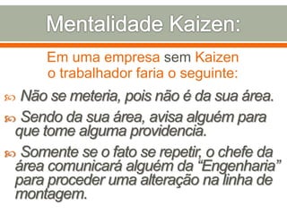 Em uma empresa sem Kaizen
o trabalhador faria o seguinte:
 Não se meteria, pois não é da sua área.
 Sendo da sua área, avisa alguém para
que tome alguma providencia.
 Somente se o fato se repetir, o chefe da
área comunicará alguém da “Engenharia”
para proceder uma alteração na linha de
montagem.
 
