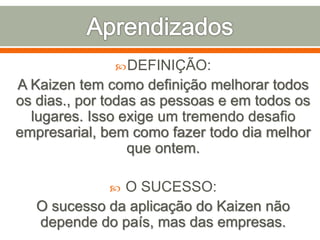 DEFINIÇÃO:
A Kaizen tem como definição melhorar todos
os dias., por todas as pessoas e em todos os
lugares. Isso exige um tremendo desafio
empresarial, bem como fazer todo dia melhor
que ontem.
 O SUCESSO:
O sucesso da aplicação do Kaizen não
depende do país, mas das empresas.
 
