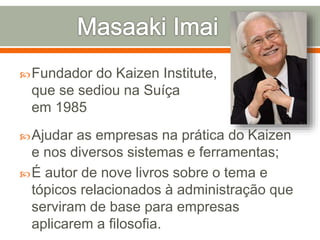 Fundador do Kaizen Institute,
que se sediou na Suíça
em 1985
Ajudar as empresas na prática do Kaizen
e nos diversos sistemas e ferramentas;
É autor de nove livros sobre o tema e
tópicos relacionados à administração que
serviram de base para empresas
aplicarem a filosofia.
 