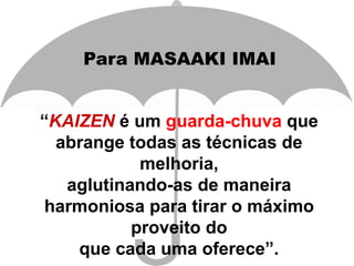 “KAIZEN é um guarda-chuva que
abrange todas as técnicas de
melhoria,
aglutinando-as de maneira
harmoniosa para tirar o máximo
proveito do
que cada uma oferece”.
Para MASAAKI IMAI
 