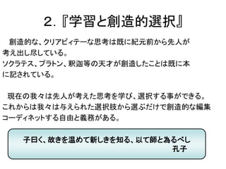 ２．『学習と創造的選択』
創造的な、クリアビィテーな思考は既に紀元前から先人が
考え出し尽している。
ソクラテス、プラトン、釈迦等の天才が創造したことは既に本
に記されている。
現在の我々は先人が考えた思考を学び、選択する事ができる。
これからは我々は与えられた選択肢から選ぶだけで創造的な編集
コーディネットする自由と義務がある。
子曰く、故きを温めて新しきを知る、以て師と為るべし
孔子
 