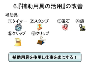 6.『補助用具の活用』の改善
補助具：
①タイマー ②スタンプ ③磁石 ④鏡
⑤クリップ ⑥クリップ
補助用具を使用し仕事を楽にする！
 
