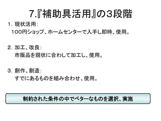 7.『補助具活用』の３段階
１．現状活用：
１００円ショップ、ホームセンターで入手し即時、使用。
２．加工、改良：
市販品を現状に合わして加工し、使用。
３．創作、創造：
すでにあるものを組み合わせ、使用。
制約された条件の中でベターなものを選択、実施
 