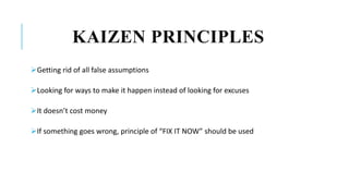 KAIZEN PRINCIPLES
Getting rid of all false assumptions
Looking for ways to make it happen instead of looking for excuses
It doesn’t cost money
If something goes wrong, principle of “FIX IT NOW” should be used
 