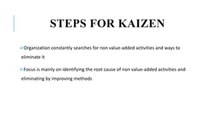 STEPS FOR KAIZEN
Organization constantly searches for non value-added activities and ways to
eliminate it
Focus is mainly on identifying the root cause of non value-added activities and
eliminating by improving methods
 
