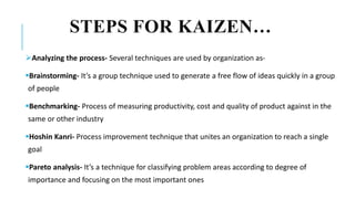 STEPS FOR KAIZEN…
Analyzing the process- Several techniques are used by organization as-
Brainstorming- It’s a group technique used to generate a free flow of ideas quickly in a group
of people
Benchmarking- Process of measuring productivity, cost and quality of product against in the
same or other industry
Hoshin Kanri- Process improvement technique that unites an organization to reach a single
goal
Pareto analysis- It’s a technique for classifying problem areas according to degree of
importance and focusing on the most important ones
 