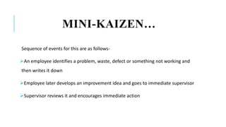 MINI-KAIZEN…
Sequence of events for this are as follows-
An employee identifies a problem, waste, defect or something not working and
then writes it down
Employee later develops an improvement idea and goes to immediate supervisor
Supervisor reviews it and encourages immediate action
 