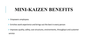MINI-KAIZEN BENEFITS
 Empowers employees
 Enriches work experience and brings out the best in every person
 Improves quality, safety, cost structures, environments, throughput and customer
service
 
