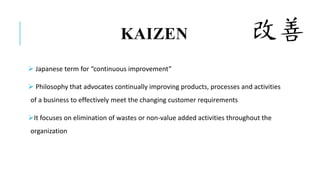 KAIZEN
 Japanese term for “continuous improvement”
 Philosophy that advocates continually improving products, processes and activities
of a business to effectively meet the changing customer requirements
It focuses on elimination of wastes or non-value added activities throughout the
organization
 