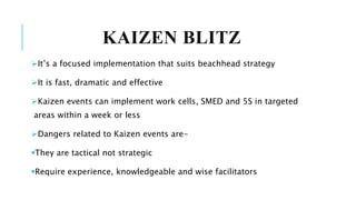 KAIZEN BLITZ
It’s a focused implementation that suits beachhead strategy
It is fast, dramatic and effective
Kaizen events can implement work cells, SMED and 5S in targeted
areas within a week or less
Dangers related to Kaizen events are-
They are tactical not strategic
Require experience, knowledgeable and wise facilitators
 
