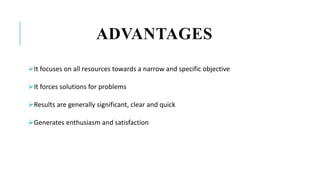 ADVANTAGES
It focuses on all resources towards a narrow and specific objective
It forces solutions for problems
Results are generally significant, clear and quick
Generates enthusiasm and satisfaction
 