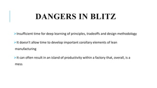 DANGERS IN BLITZ
Insufficient time for deep learning of principles, tradeoffs and design methodology
It doesn't allow time to develop important corollary elements of lean
manufacturing
It can often result in an island of productivity within a factory that, overall, is a
mess
 