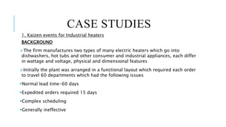 CASE STUDIES
1. Kaizen events for Industrial heaters
BACKGROUND
The firm manufactures two types of many electric heaters which go into
dishwashers, hot tubs and other consumer and industrial appliances, each differ
in wattage and voltage, physical and dimensional features
Initially the plant was arranged in a functional layout which required each order
to travel 60 departments which had the following issues
Normal lead time-60 days
Expedited orders required 15 days
Complex scheduling
Generally ineffective
 
