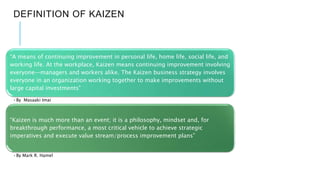DEFINITION OF KAIZEN
“A means of continuing improvement in personal life, home life, social life, and
working life. At the workplace, Kaizen means continuing improvement involving
everyone—managers and workers alike. The Kaizen business strategy involves
everyone in an organization working together to make improvements without
large capital investments”
•By Masaaki Imai
“Kaizen is much more than an event; it is a philosophy, mindset and, for
breakthrough performance, a most critical vehicle to achieve strategic
imperatives and execute value stream/process improvement plans”
•By Mark R. Hamel
 