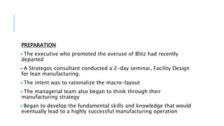 PREPARATION
The executive who promoted the overuse of Blitz had recently
departed
A Strategos consultant conducted a 2-day seminar, Facility Design
for lean manufacturing.
The intent was to rationalize the macro-layout
The managerial team also began to think through their
manufacturing strategy
Began to develop the fundamental skills and knowledge that would
eventually lead to a highly successful manufacturing operation
 
