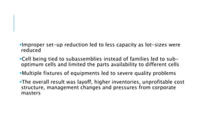 Improper set-up reduction led to less capacity as lot-sizes were
reduced
Cell being tied to subassemblies instead of families led to sub-
optimum cells and limited the parts availability to different cells
Multiple fixtures of equipments led to severe quality problems
The overall result was layoff, higher inventories, unprofitable cost
structure, management changes and pressures from corporate
masters
 