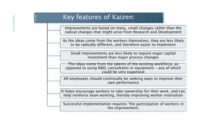 Key features of Kaizen:
Improvements are based on many, small changes rather than the
radical changes that might arise from Research and Development
As the ideas come from the workers themselves, they are less likely
to be radically different, and therefore easier to implement
Small improvements are less likely to require major capital
investment than major process changes
The ideas come from the talents of the existing workforce, as
opposed to using R&D, consultants or equipment – any of which
could be very expensive
All employees should continually be seeking ways to improve their
own performance
It helps encourage workers to take ownership for their work, and can
help reinforce team working, thereby improving worker motivation
Successful implementation requires "the participation of workers in
the improvement.
 