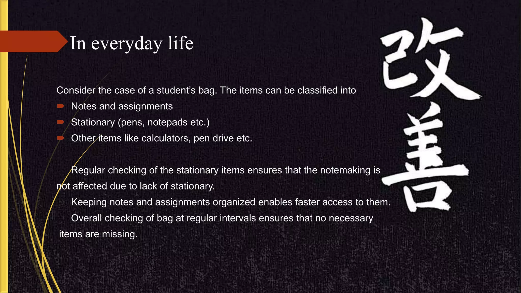 In everyday life
Consider the case of a student’s bag. The items can be classified into
 Notes and assignments
 Stationary (pens, notepads etc.)
 Other items like calculators, pen drive etc.
Regular checking of the stationary items ensures that the notemaking is
not affected due to lack of stationary.
Keeping notes and assignments organized enables faster access to them.
Overall checking of bag at regular intervals ensures that no necessary
items are missing.
 