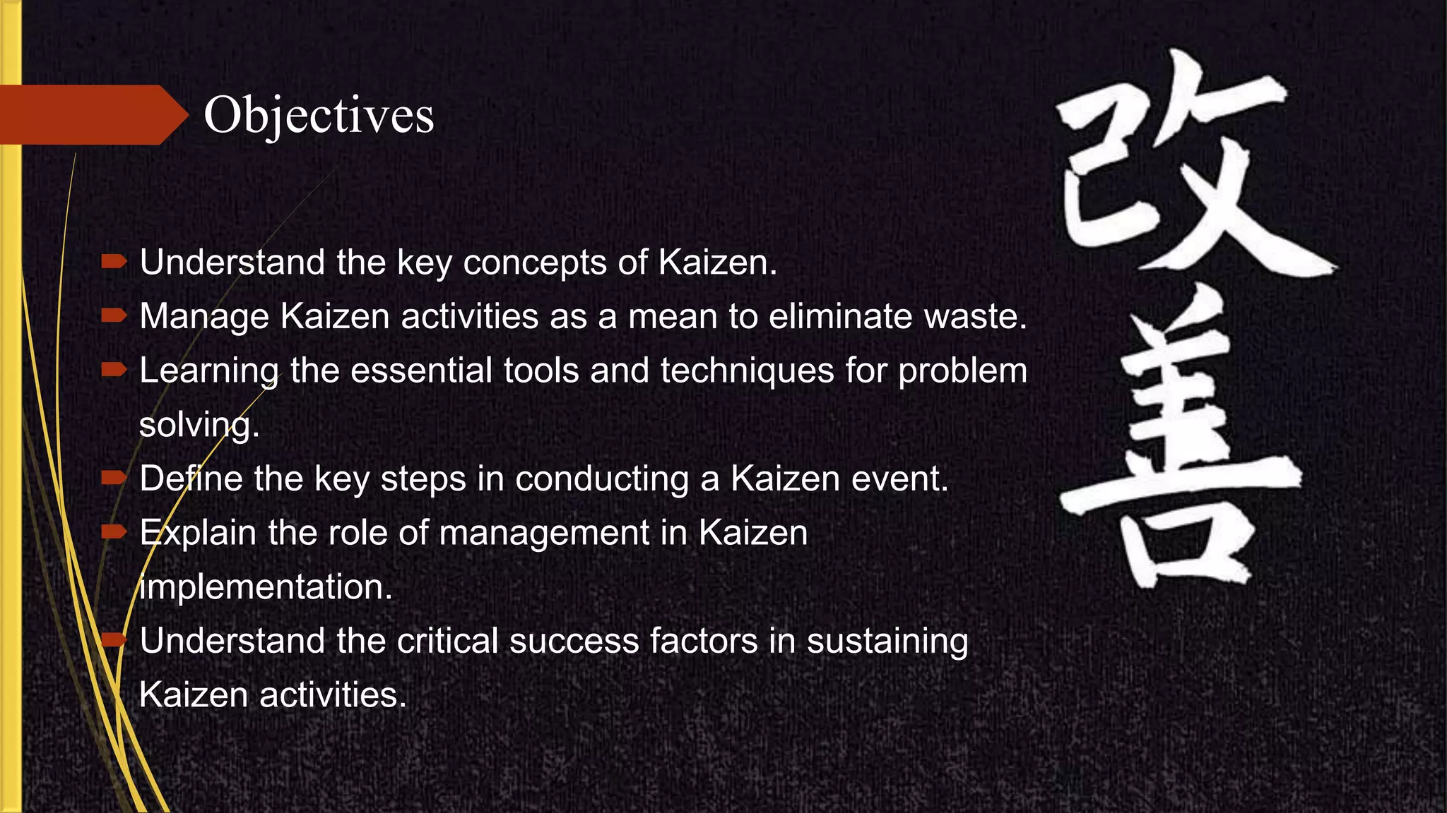 Objectives
 Understand the key concepts of Kaizen.
 Manage Kaizen activities as a mean to eliminate waste.
 Learning the essential tools and techniques for problem
solving.
 Define the key steps in conducting a Kaizen event.
 Explain the role of management in Kaizen
implementation.
 Understand the critical success factors in sustaining
Kaizen activities.
 