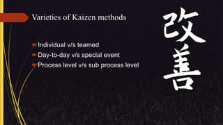 Varieties of Kaizen methods
Individual v/s teamed
Day-to-day v/s special event
Process level v/s sub process level
 