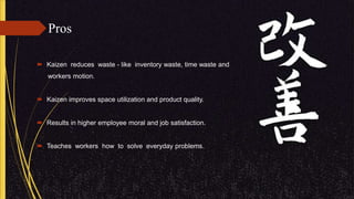 Pros
 Kaizen reduces waste - like inventory waste, time waste and
workers motion.
 Kaizen improves space utilization and product quality.
 Results in higher employee moral and job satisfaction.
 Teaches workers how to solve everyday problems.
 