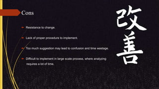 Cons
 Resistance to change.
 Lack of proper procedure to implement.
 Too much suggestion may lead to confusion and time wastage.
 Difficult to implement in large scale process, where analyzing
requires a lot of time.
 
