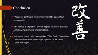 Conclusion
 “Kaizen” or “continuous improvement” should be a part of our
everyday life.
 The concept is simple but if properly applied can lead to significant
efficiency improvements for organizations.
 Kaizen and its associated concepts like PDCA, Quality Circles have
been critical to the success of large organizations like Toyota,
Canon and Nippon.
 