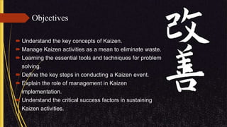 Objectives
 Understand the key concepts of Kaizen.
 Manage Kaizen activities as a mean to eliminate waste.
 Learning the essential tools and techniques for problem
solving.
 Define the key steps in conducting a Kaizen event.
 Explain the role of management in Kaizen
implementation.
 Understand the critical success factors in sustaining
Kaizen activities.
 