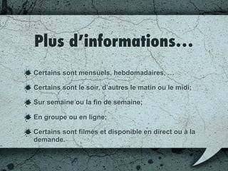 Plus d’informations…
Certains sont mensuels, hebdomadaires, …
Certains sont le soir, d’autres le matin ou le midi;
Sur semaine ou la fin de semaine;
En groupe ou en ligne;
Certains sont filmés et disponibles en direct ou à la
demande.
 