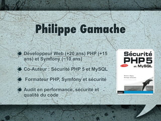 Philippe Gamache
Développeur Web (+20 ans) PHP (+15
ans) et Symfony (~10 ans)
Co-Auteur : Sécurité PHP 5 et MySQL
Formateur PHP, Symfony et sécurité
Audit en performance, sécurité et
qualité du code
 