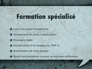 Quand et pourquoi?
Lors d’un grand changement;
Changement de cadre d’application;
Passage à Agile;
Grande sortie d’un langage (ie. PHP 7);
Amélioration de votre équipe;
Quand les formations courtes ne sont pas suffisantes.
 