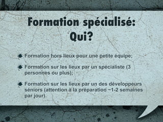 Qui?
Formation hors lieux pour une petite équipe;
Formation sur les lieux par un spécialiste (3
personnes ou plus);
Formation sur les lieux par un des développeurs
séniors (attention à la préparation ~1-2 semaines
par jour).
 