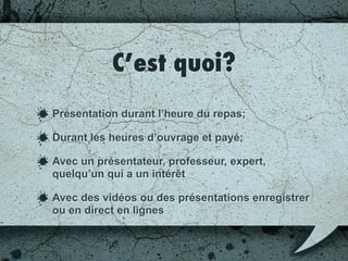 C’est quoi?
Présentation durant l’heure du repas;
Durant les heures d’ouvrage et payé;
Avec un présentateur, professeur, expert,
quelqu’un qui a un intérêt;
Avec des vidéos ou des présentations
enregistrées ou en direct en ligne.
 