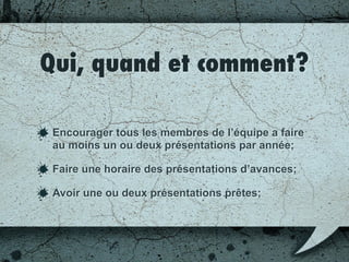 Qui, quand et comment?
Encourager tous les membres de l’équipe a faire
au moins un ou deux présentations par année;
Faire un horaire des présentations en avance;
Avoir une ou deux présentations prêtes;
 