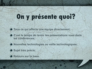 On y présente quoi?
Tout ce qui affecte une équipe directement;
C’est le temps de revoir les présentations vues dans
les conférences;
Nouvelles technologies ou veille technologique;
Sujet très précis;
Retours sur la base.
 