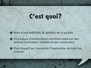 Objectifs du Kaizen
Simplification des flux
Amélioration de la qualité
Amélioration des délais
Amélioration de la productivité
Amélioration des conditions de travail
 