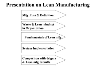 Presentation on Lean Manufacturing
Mfg. Eras & Definition
Waste & Lean mind set
in Organization
Fundamentals of Lean mfg..
System Implementation
Comparison with 6sigma
& Lean mfg. Results
 