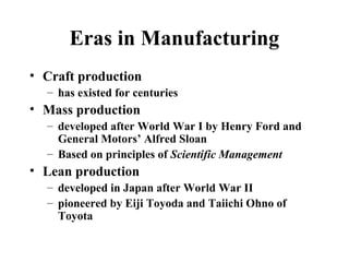 Eras in Manufacturing
• Craft production
– has existed for centuries
• Mass production
– developed after World War I by Henry Ford and
General Motors’ Alfred Sloan
– Based on principles of Scientific Management
• Lean production
– developed in Japan after World War II
– pioneered by Eiji Toyoda and Taiichi Ohno of
Toyota
 