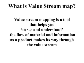 What is Value Stream map?
Value stream mapping is a tool
that helps you
‘to see and understand’
the flow of material and information
as a product makes its way through
the value stream
 