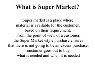 What is Super Market?
Super market is a place where
material is available for the customer,
based on their requirement.
From the point of view of a customer,
the Super Market -style purchase ensures
that there is not going to be an excess purchase,
customer goes out to buy
what is needed and when it is needed
 
