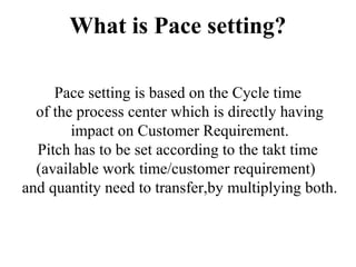 What is Pace setting?
Pace setting is based on the Cycle time
of the process center which is directly having
impact on Customer Requirement.
Pitch has to be set according to the takt time
(available work time/customer requirement)
and quantity need to transfer,by multiplying both.
 